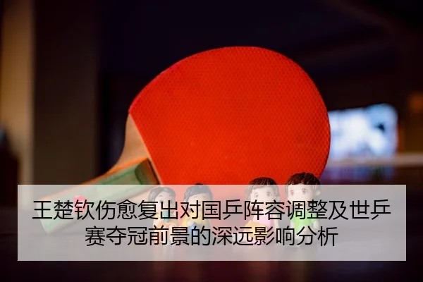王楚钦伤愈复出对国乒阵容调整及世乒赛夺冠前景的深远影响分析